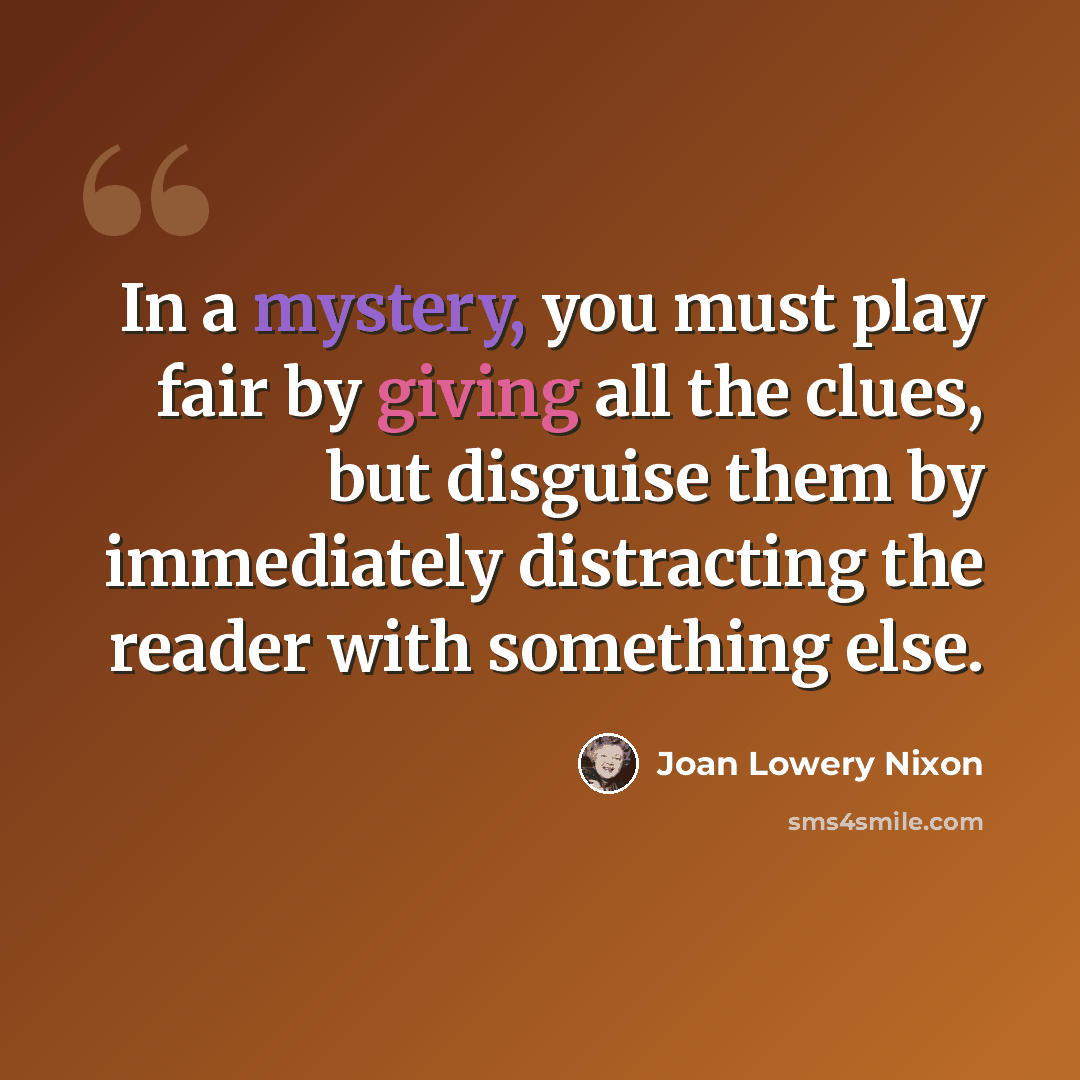 “In a mystery, you must play fair by giving all the clues, but disguise them by immediately distracting the reader with something else.” quote by Joan Lowery Nixon
