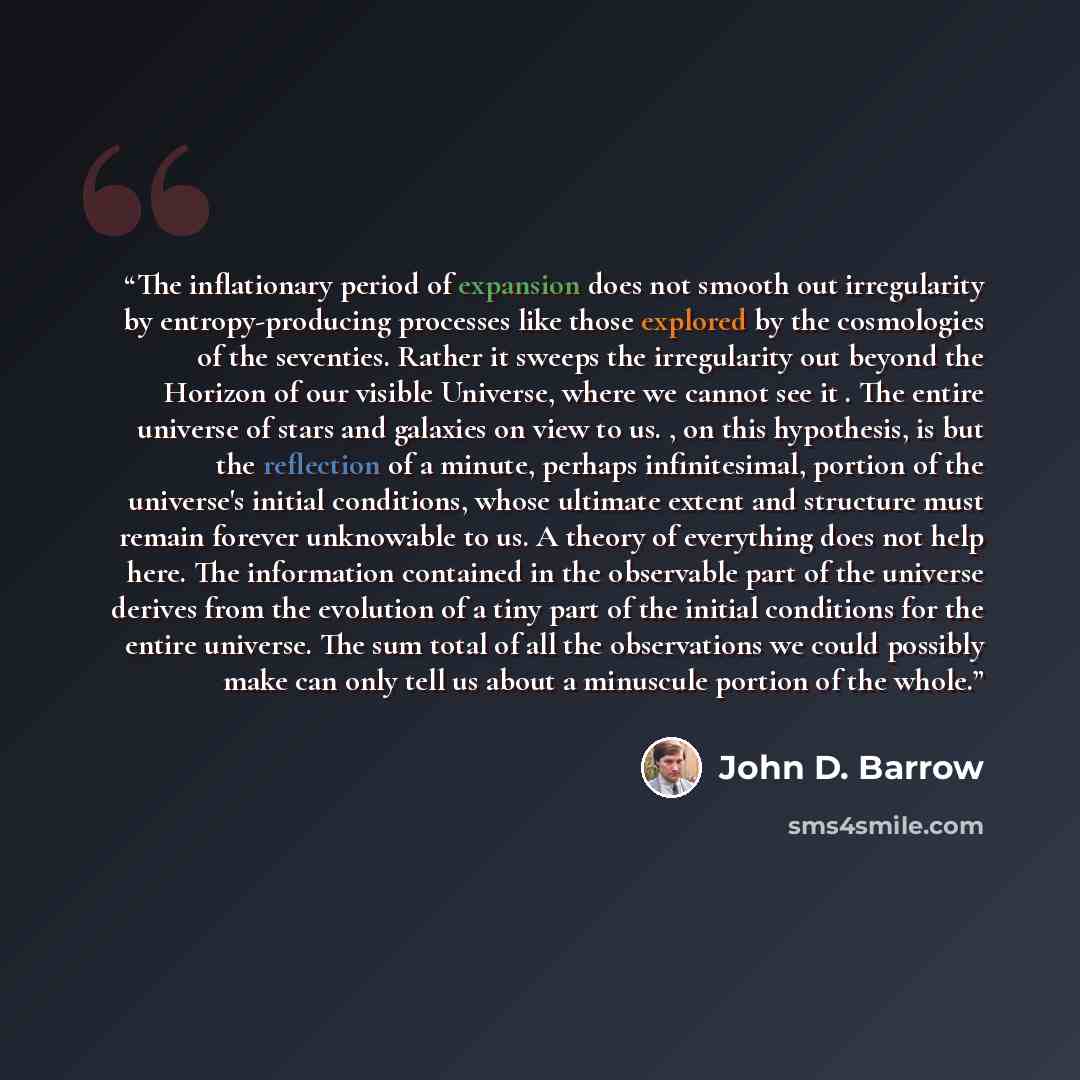 “The inflationary period of expansion does not smooth out irregularity by entropy-producing processes like those explored by the cosmologies of the seventies. Rather it sweeps the irregularity out beyond the Horizon of our visible Universe, where we cannot see it . The entire universe of stars and…” quote by John D. Barrow
