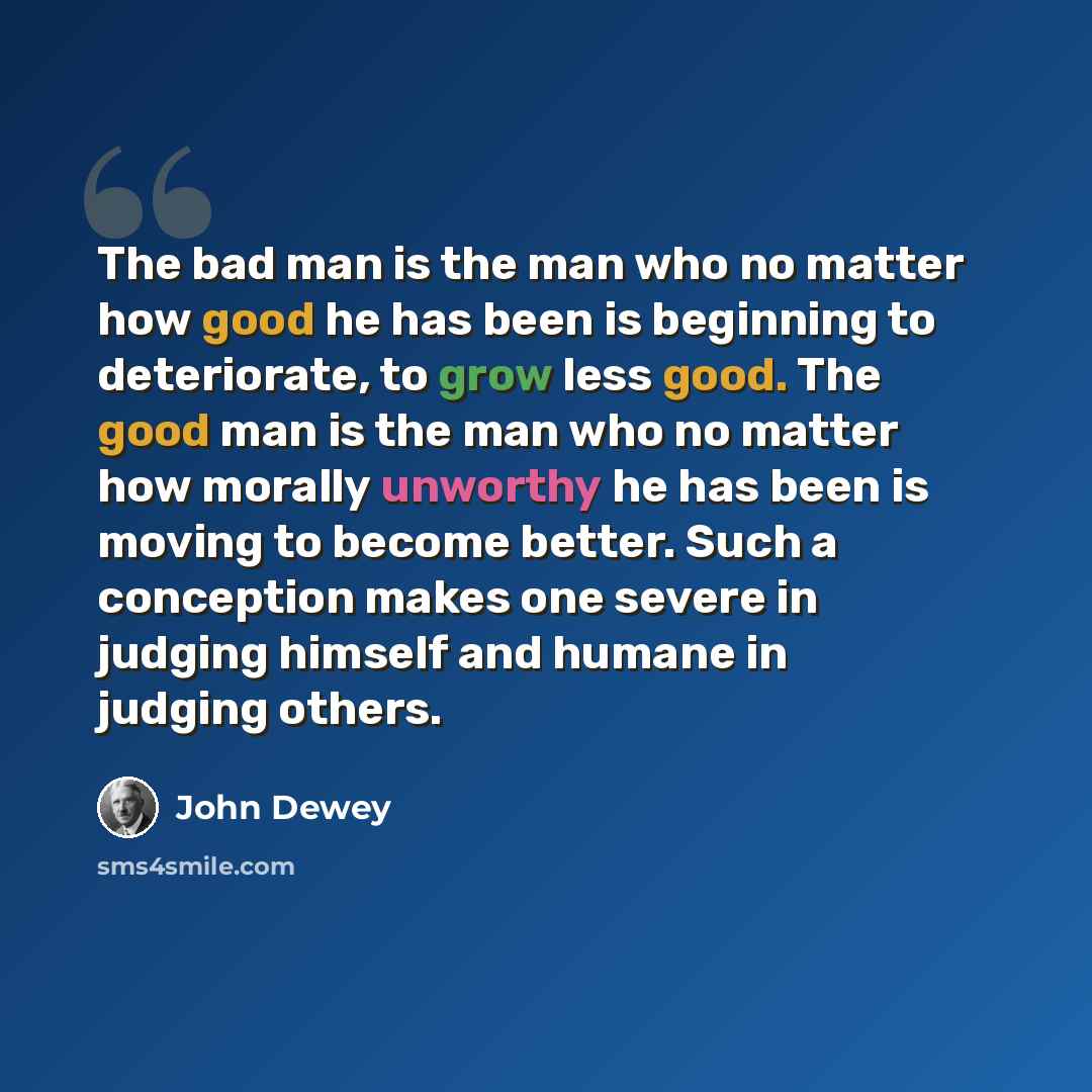“The bad man is the man who no matter how good he has been is beginning to deteriorate, to grow less good. The good man is the man who no matter how morally unworthy he has been is moving to become better. Such a conception makes one severe in judging himself and humane in judging others.” quote by John Dewey