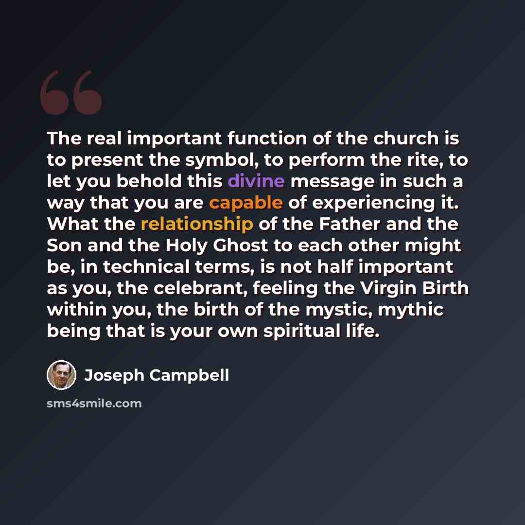 “The real important function of the church is to present the symbol, to perform the rite, to let you behold this divine message in such a way that you are capable of experiencing it. What the relationship of the Father and the Son and the Holy Ghost to each other might be, in technical terms, is…” quote by Joseph Campbell