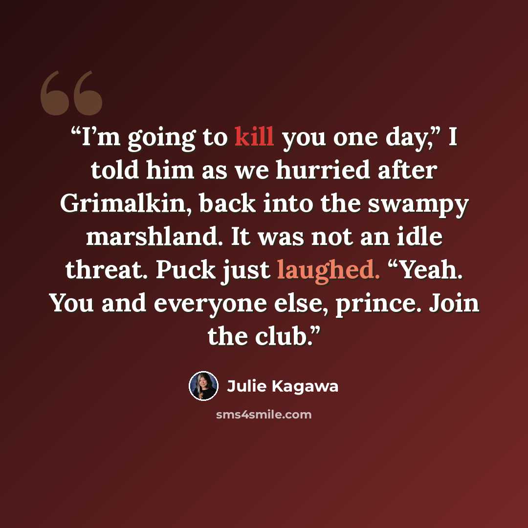 “I’m going to kill you one day,” I told him as we hurried after Grimalkin, back into the swampy marshland. It was not an idle threat. Puck just laughed. “Yeah. You and everyone else, prince. Join the club.” quote by Julie Kagawa