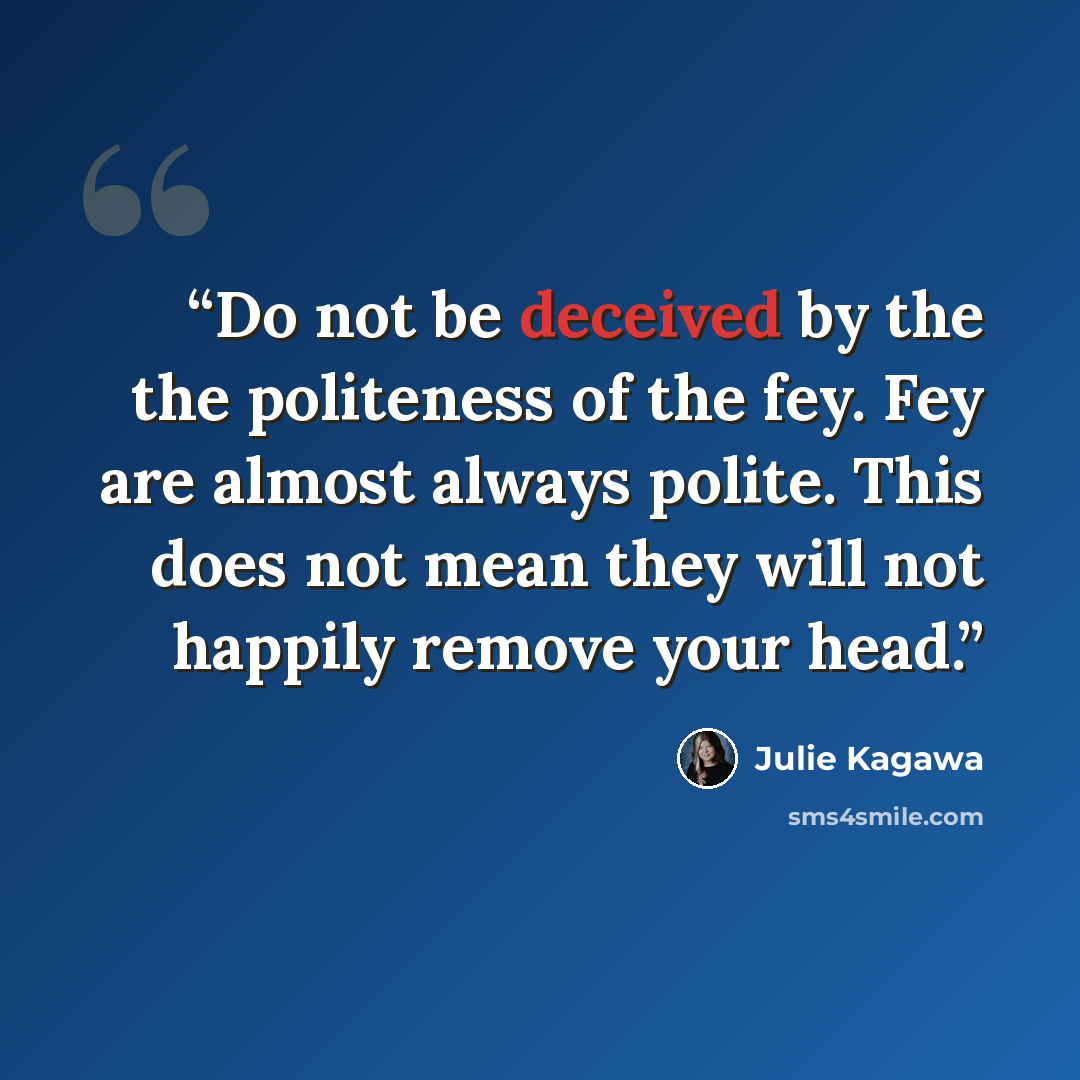 “Do not be deceived by the the politeness of the fey. Fey are almost always polite. This does not mean they will not happily remove your head.” quote by Julie Kagawa