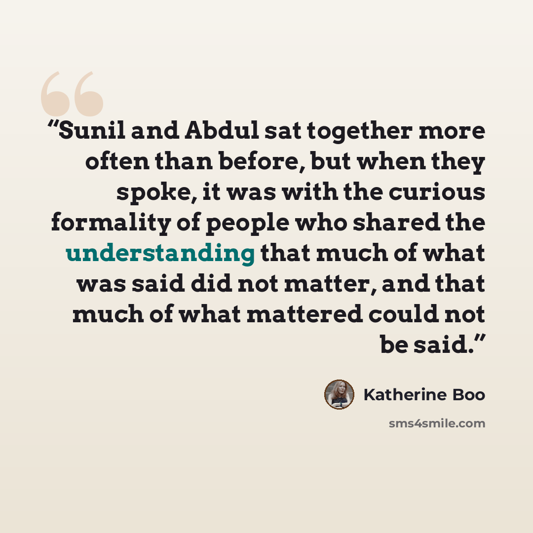 “Sunil and Abdul sat together more often than before, but when they spoke, it was with the curious formality of people who shared the understanding that much of what was said did not matter, and that much of what mattered could not be said.” quote by Katherine Boo