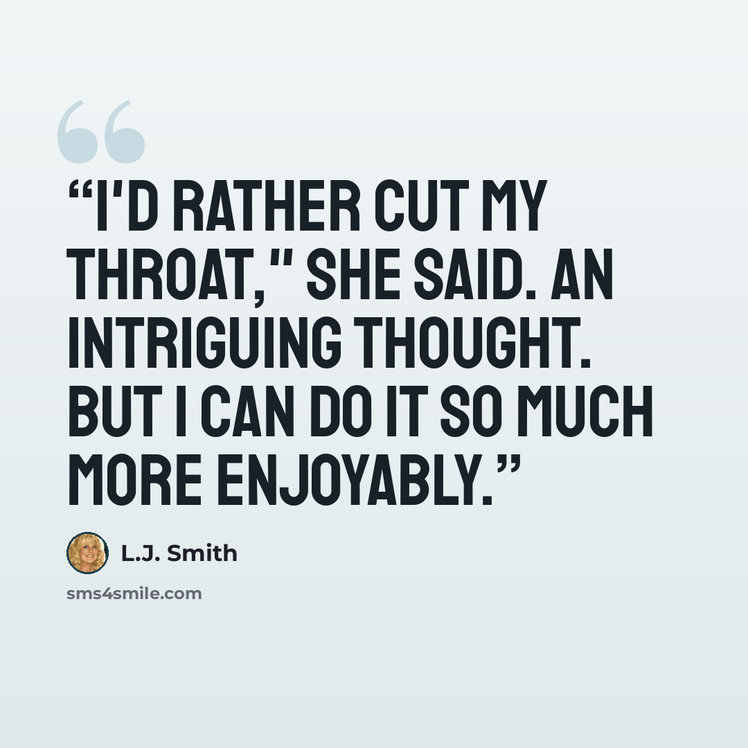 “I'd rather cut my throat," she said. An intriguing thought. But I can do it so much more enjoyably.” quote by L.J. Smith