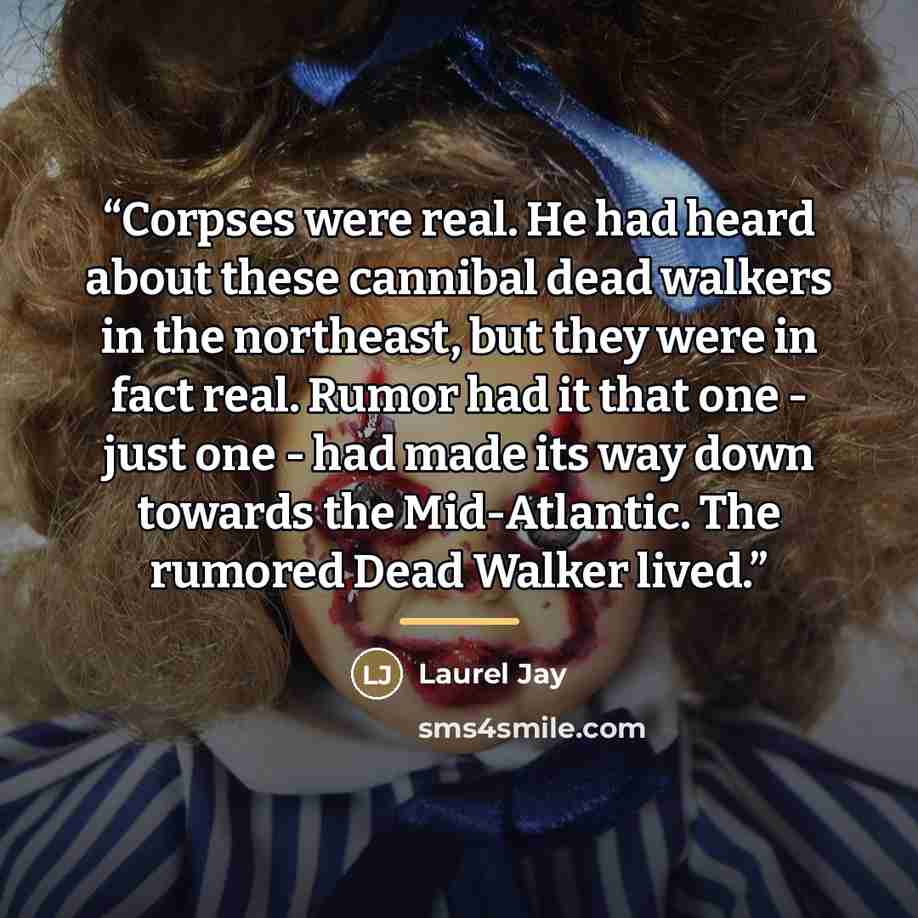 “Corpses were real. He had heard about these cannibal dead walkers in the northeast, but they were in fact real. Rumor had it that one - just one - had made its way down towards the Mid-Atlantic. The rumored Dead Walker lived.” quote by Laurel Jay