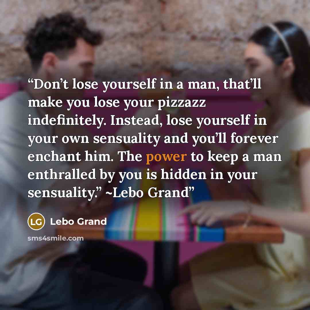 “Don’t lose yourself in a man, that’ll make you lose your pizzazz indefinitely. Instead, lose yourself in your own sensuality and you’ll forever enchant him. The power to keep a man enthralled by you is hidden in your sensuality.” ~Lebo Grand” quote by Lebo Grand