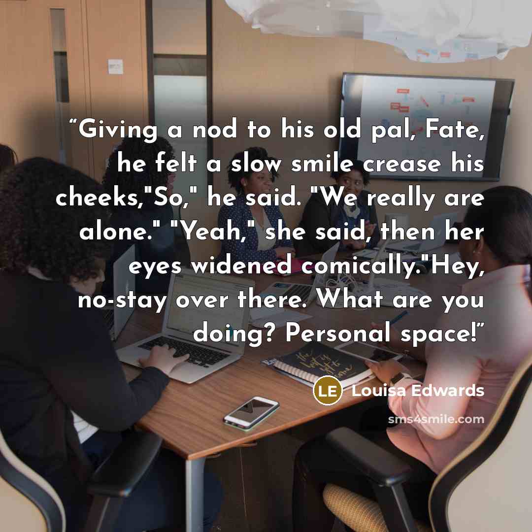 “Giving a nod to his old pal, Fate, he felt a slow smile crease his cheeks,"So," he said. "We really are alone." "Yeah," she said, then her eyes widened comically."Hey, no-stay over there. What are you doing? Personal space!” quote by Louisa Edwards