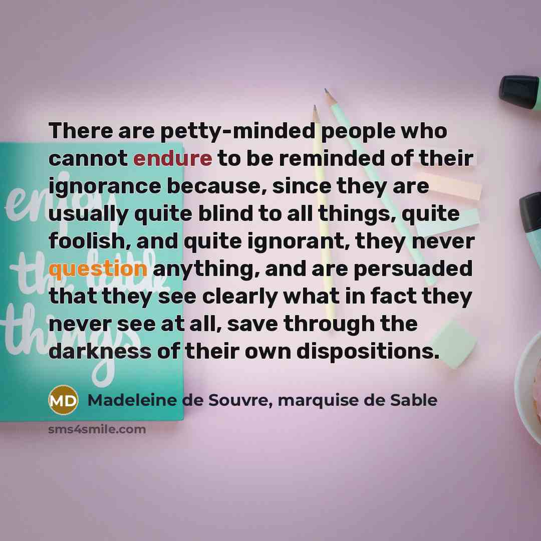 “There are petty-minded people who cannot endure to be reminded of their ignorance because, since they are usually quite blind to all things, quite foolish, and quite ignorant, they never question anything, and are persuaded that they see clearly what in fact they never see at all, save through the…” quote by Madeleine de Souvre, marquise de Sable
