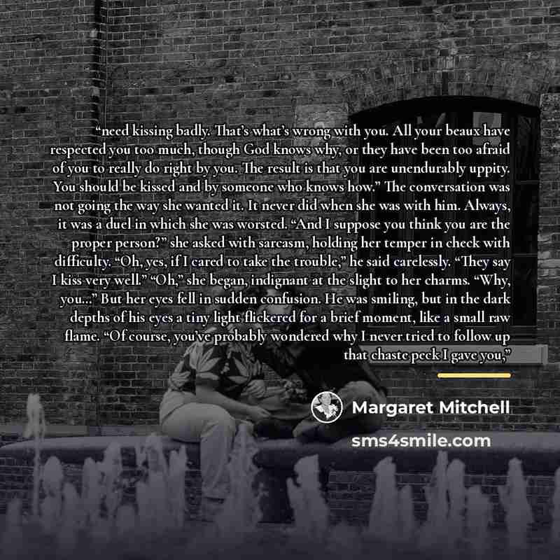“need kissing badly. That’s what’s wrong with you. All your beaux have respected you too much, though God knows why, or they have been too afraid of you to really do right by you. The result is that you are unendurably uppity. You should be kissed and by someone who knows how.” The conversation was…” quote by Margaret Mitchell