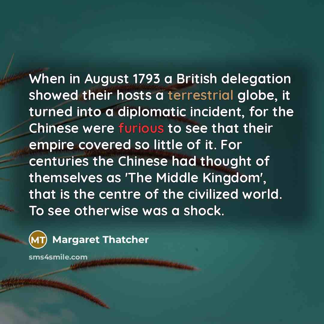 “When in August 1793 a British delegation showed their hosts a terrestrial globe, it turned into a diplomatic incident, for the Chinese were furious to see that their empire covered so little of it. For centuries the Chinese had thought of themselves as 'The Middle Kingdom', that is the centre of…” quote by Margaret Thatcher