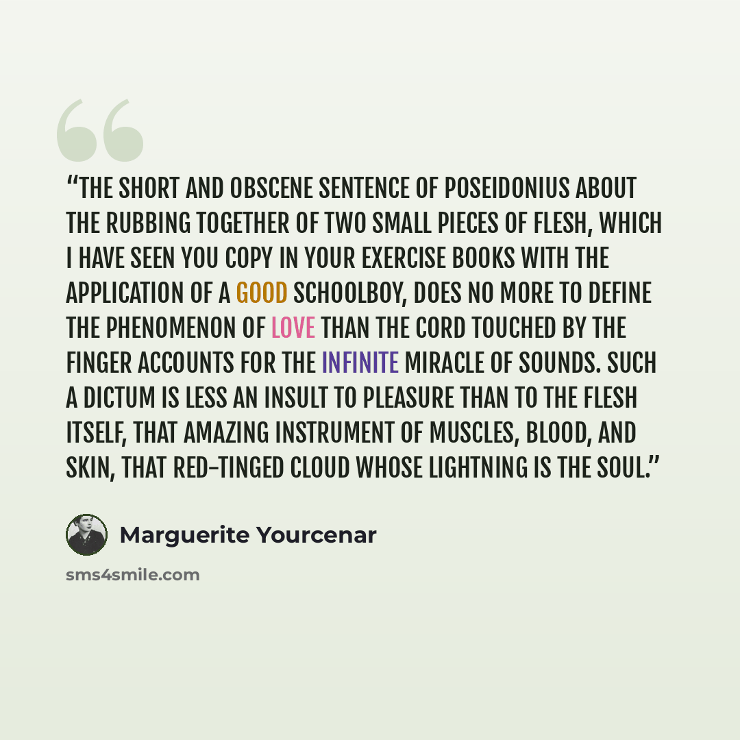 “The short and obscene sentence of Poseidonius about the rubbing together of two small pieces of flesh, which I have seen you copy in your exercise books with the application of a good schoolboy, does no more to define the phenomenon of love than the cord touched by the finger accounts for the…” quote by Marguerite Yourcenar