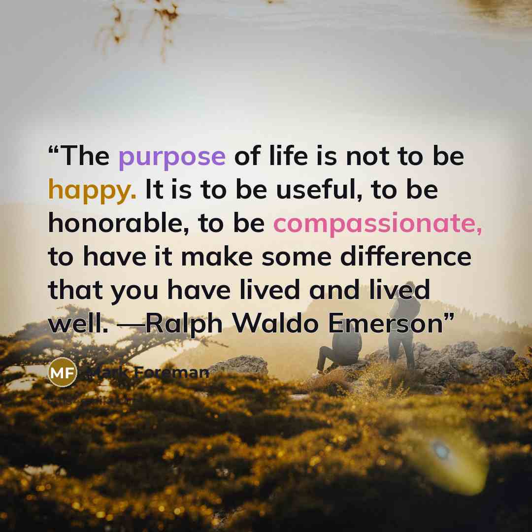 “The purpose of life is not to be happy. It is to be useful, to be honorable, to be compassionate, to have it make some difference that you have lived and lived well. —Ralph Waldo Emerson” quote by Mark Foreman