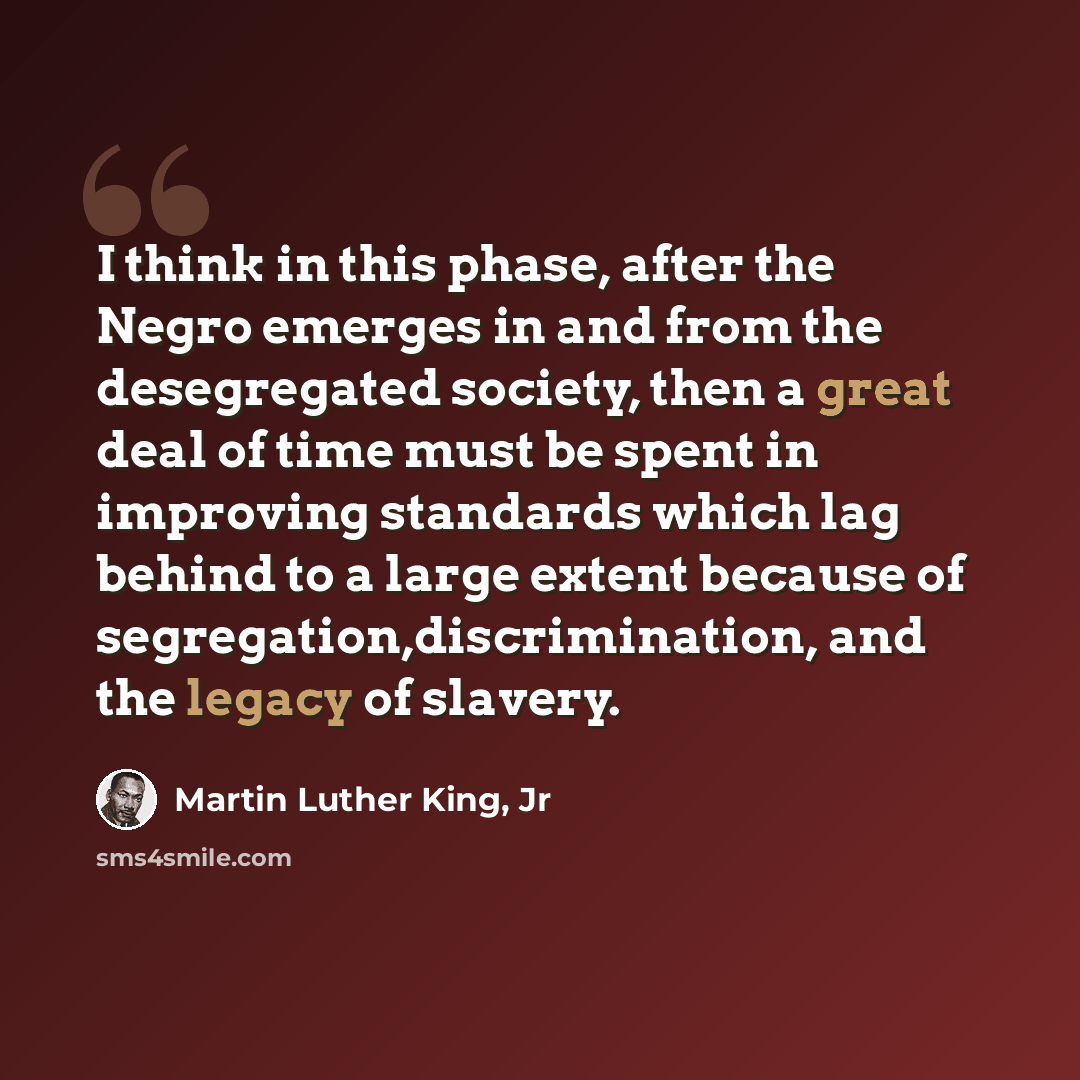 “I think in this phase, after the Negro emerges in and from the desegregated society, then a great deal of time must be spent in improving standards which lag behind to a large extent because of segregation,discrimination, and the legacy of slavery.” quote by Martin Luther King, Jr