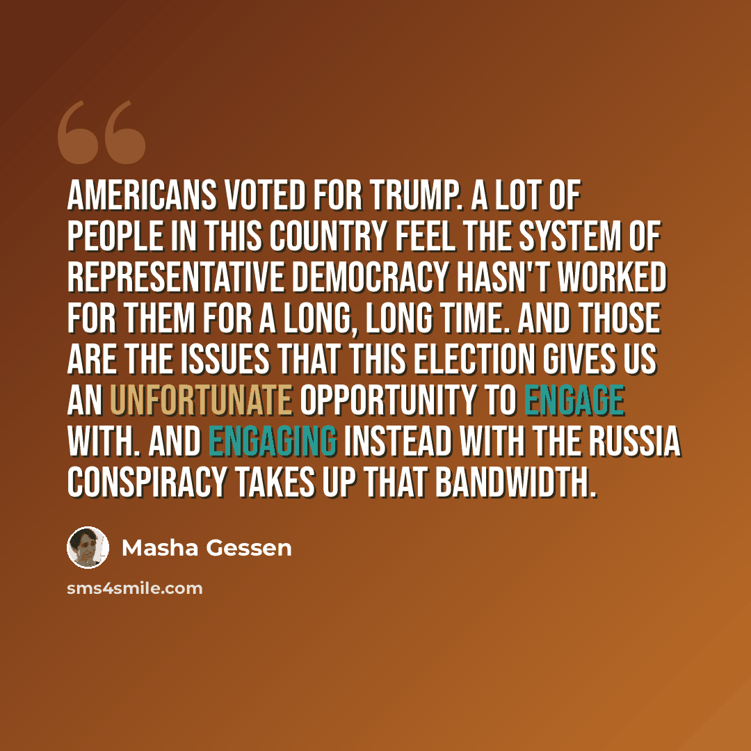 “Americans voted for Trump. A lot of people in this country feel the system of representative democracy hasn't worked for them for a long, long time. And those are the issues that this election gives us an unfortunate opportunity to engage with. And engaging instead with the Russia conspiracy takes…” quote by Masha Gessen