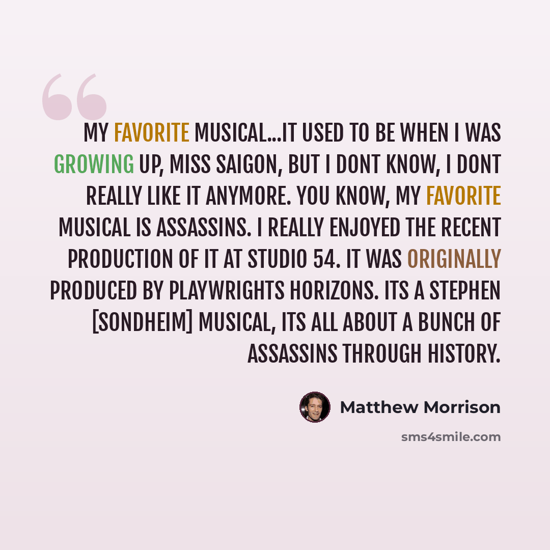 “My favorite musical...it used to be when I was growing up, Miss Saigon, but I dont know, I dont really like it anymore. You know, my favorite musical is Assassins. I really enjoyed the recent production of it at Studio 54. It was originally produced by Playwrights Horizons. Its a Stephen…” quote by Matthew Morrison