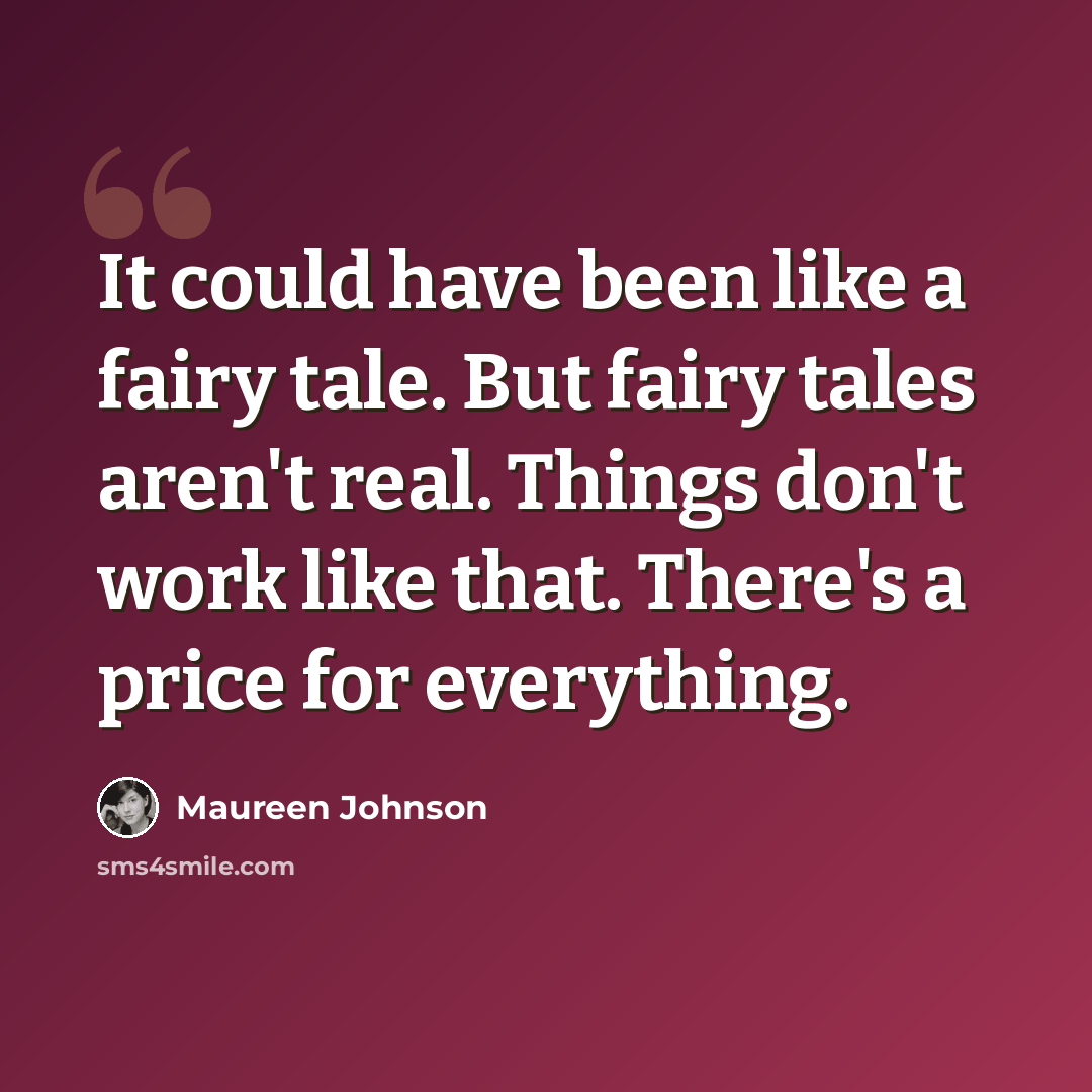 “It could have been like a fairy tale. But fairy tales aren't real. Things don't work like that. There's a price for everything.” quote by Maureen Johnson