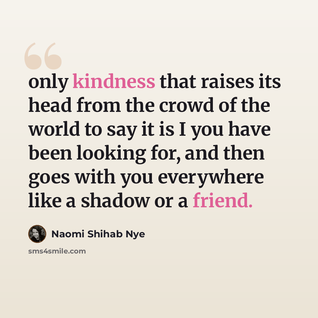 “only kindness that raises its head from the crowd of the world to say it is I you have been looking for, and then goes with you everywhere like a shadow or a friend.” quote by Naomi Shihab Nye