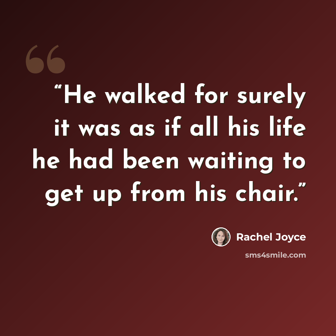 “He walked for surely it was as if all his life he had been waiting to get up from his chair.” quote by Rachel Joyce