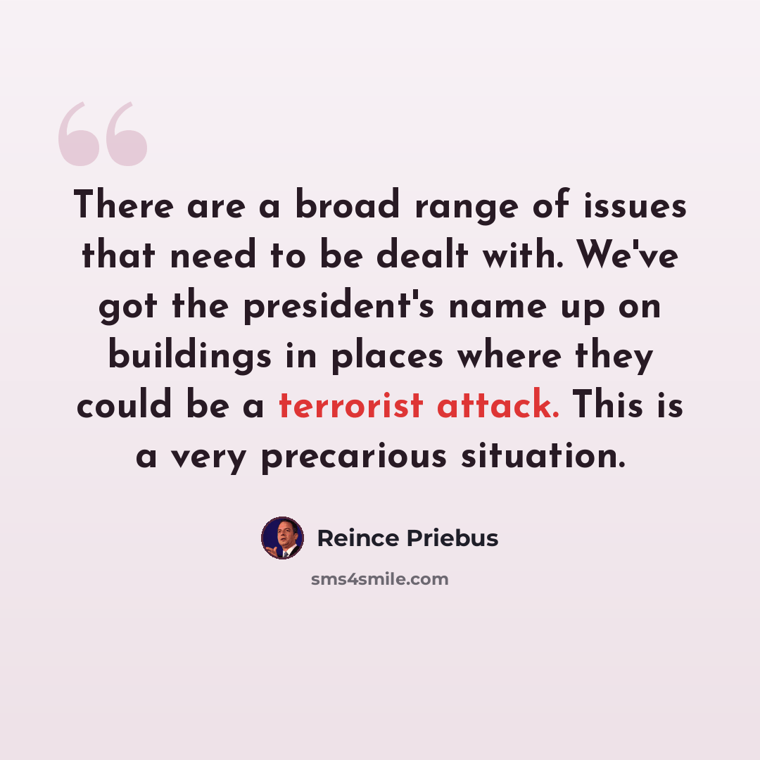 “There are a broad range of issues that need to be dealt with. We've got the president's name up on buildings in places where they could be a terrorist attack. This is a very precarious situation.” quote by Reince Priebus