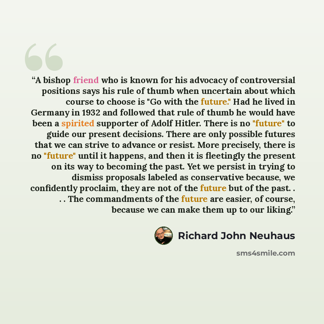 “A bishop friend who is known for his advocacy of controversial positions says his rule of thumb when uncertain about which course to choose is "Go with the future." Had he lived in Germany in 1932 and followed that rule of thumb he would have been a spirited supporter of Adolf Hitler. There is no…” quote by Richard John Neuhaus