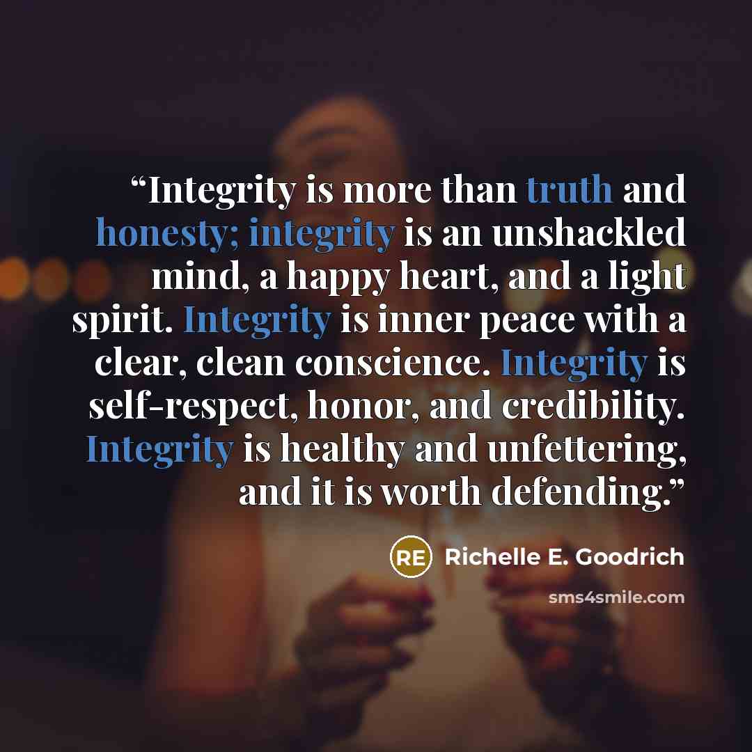“Integrity is more than truth and honesty; integrity is an unshackled mind, a happy heart, and a light spirit. Integrity is inner peace with a clear, clean conscience. Integrity is self-respect, honor, and credibility. Integrity is healthy and unfettering, and it is worth defending.” quote by Richelle E. Goodrich