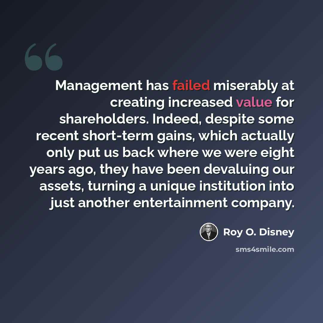 “Management has failed miserably at creating increased value for shareholders. Indeed, despite some recent short-term gains, which actually only put us back where we were eight years ago, they have been devaluing our assets, turning a unique institution into just another entertainment company.” quote by Roy O. Disney