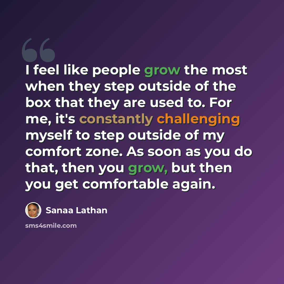 “I feel like people grow the most when they step outside of the box that they are used to. For me, it's constantly challenging myself to step outside of my comfort zone. As soon as you do that, then you grow, but then you get comfortable again.” quote by Sanaa Lathan
