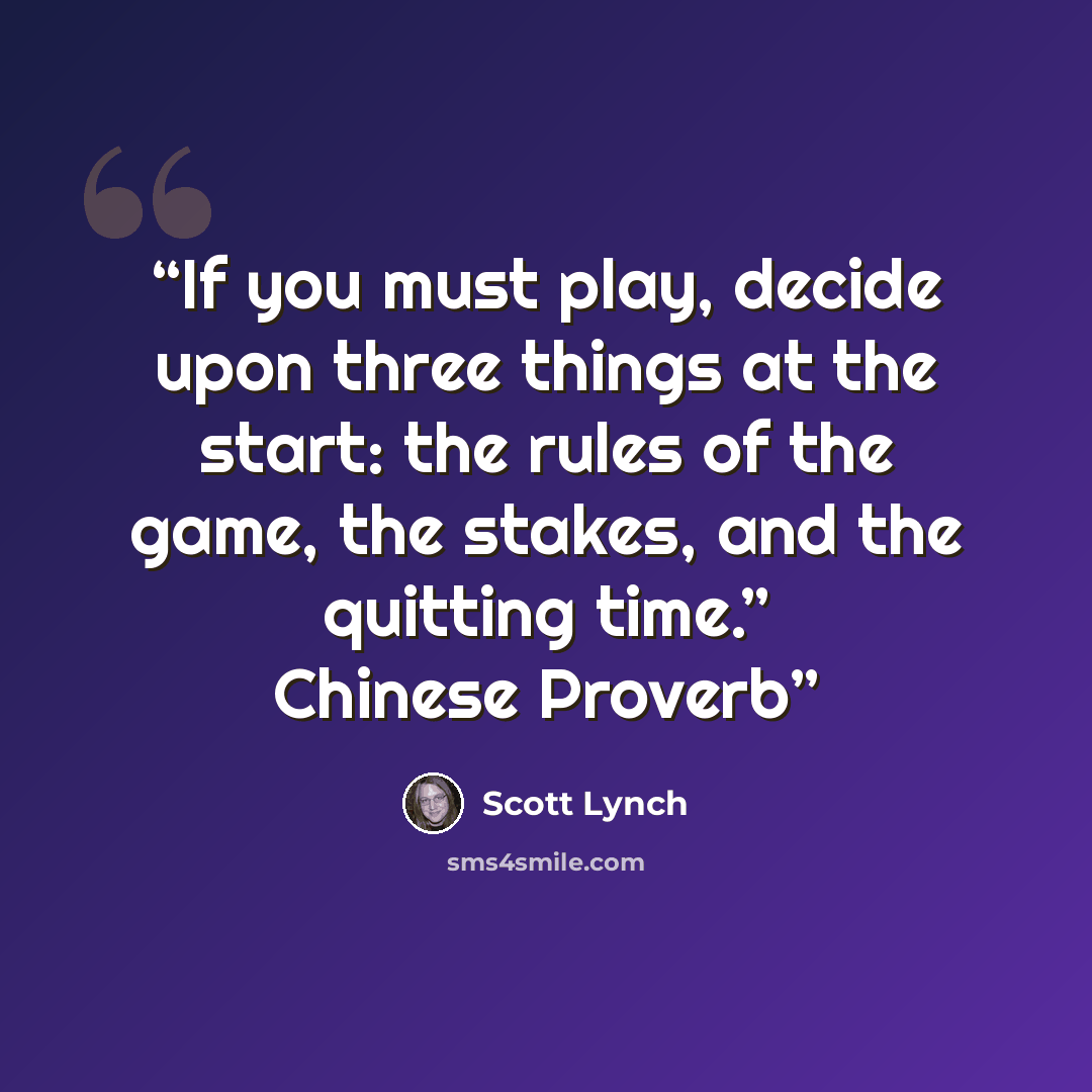 “If you must play, decide upon three things at the start: the rules of the game, the stakes, and the quitting time.” Chinese Proverb” quote by Scott Lynch