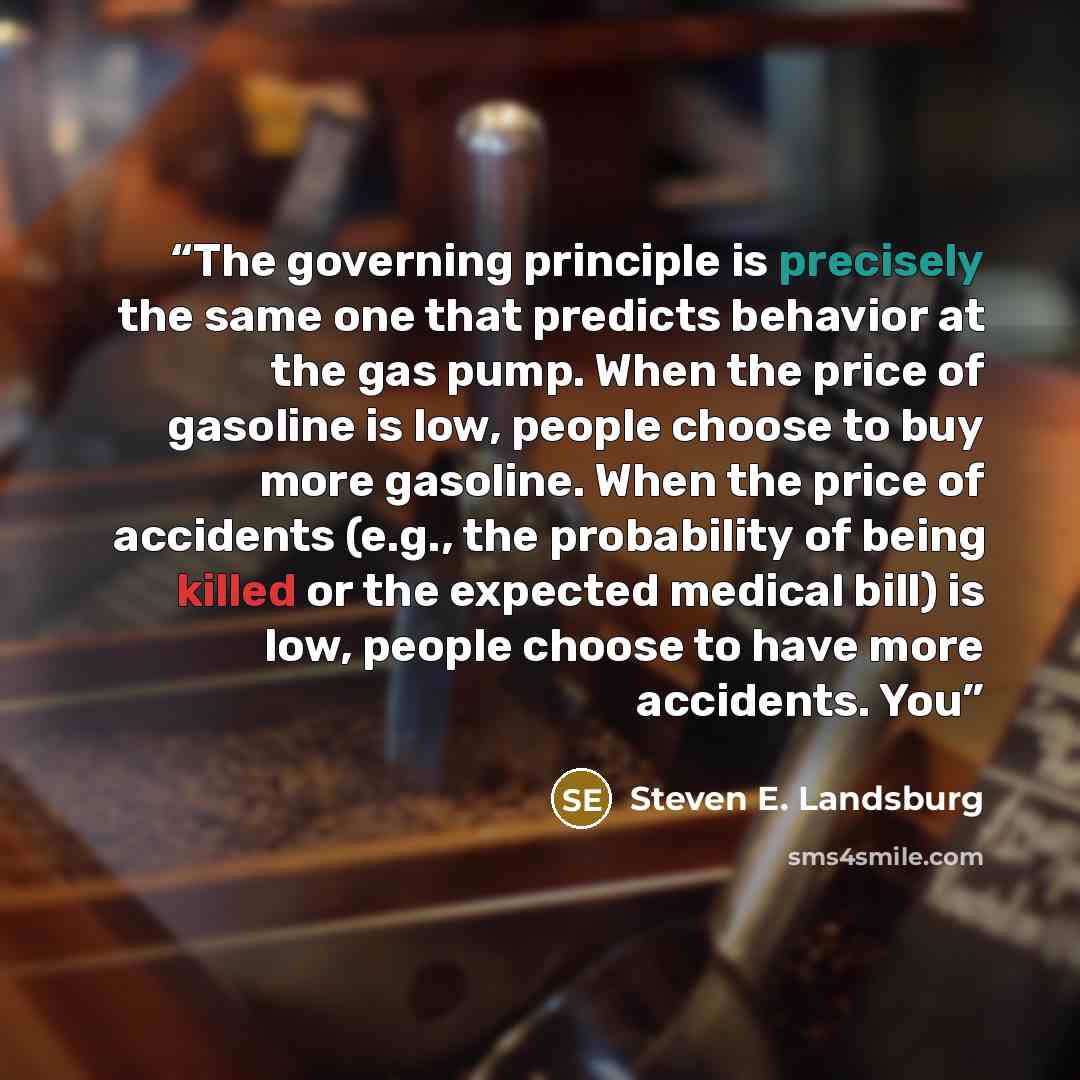 “The governing principle is precisely the same one that predicts behavior at the gas pump. When the price of gasoline is low, people choose to buy more gasoline. When the price of accidents (e.g., the probability of being killed or the expected medical bill) is low, people choose to have more…” quote by Steven E. Landsburg