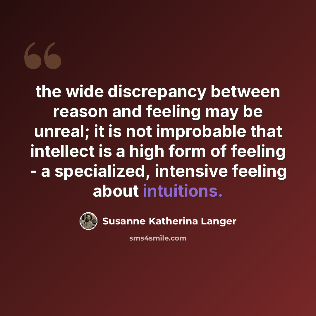 “the wide discrepancy between reason and feeling may be unreal; it is not improbable that intellect is a high form of feeling - a specialized, intensive feeling about intuitions.” quote by Susanne Katherina Langer