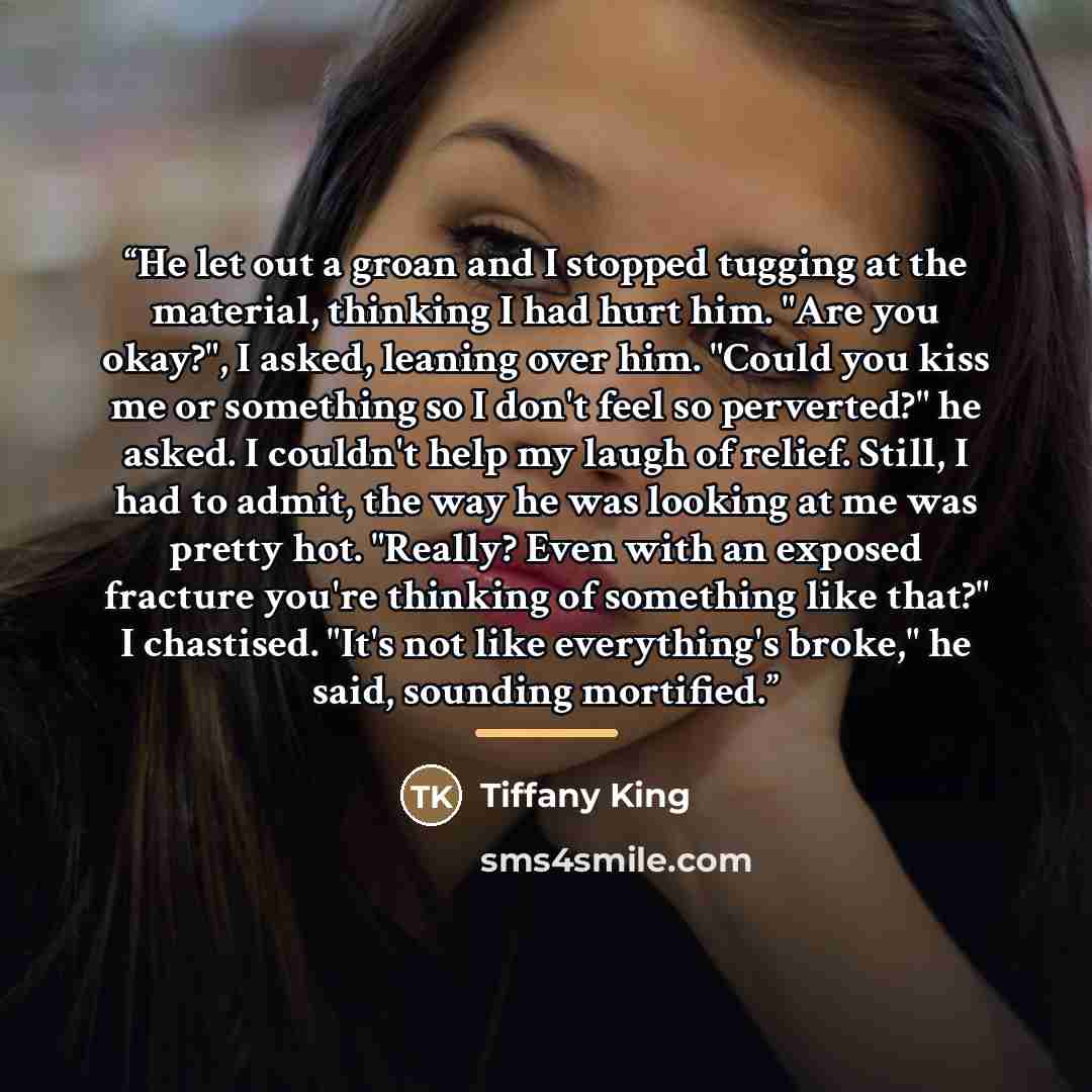 “He let out a groan and I stopped tugging at the material, thinking I had hurt him. "Are you okay?", I asked, leaning over him. "Could you kiss me or something so I don't feel so perverted?" he asked. I couldn't help my laugh of relief. Still, I had to admit, the way he was looking at me was pretty…” quote by Tiffany King