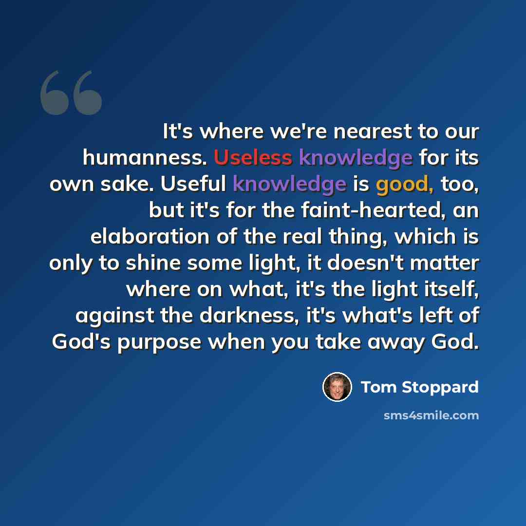 “It's where we're nearest to our humanness. Useless knowledge for its own sake. Useful knowledge is good, too, but it's for the faint-hearted, an elaboration of the real thing, which is only to shine some light, it doesn't matter where on what, it's the light itself, against the darkness, it's…” quote by Tom Stoppard