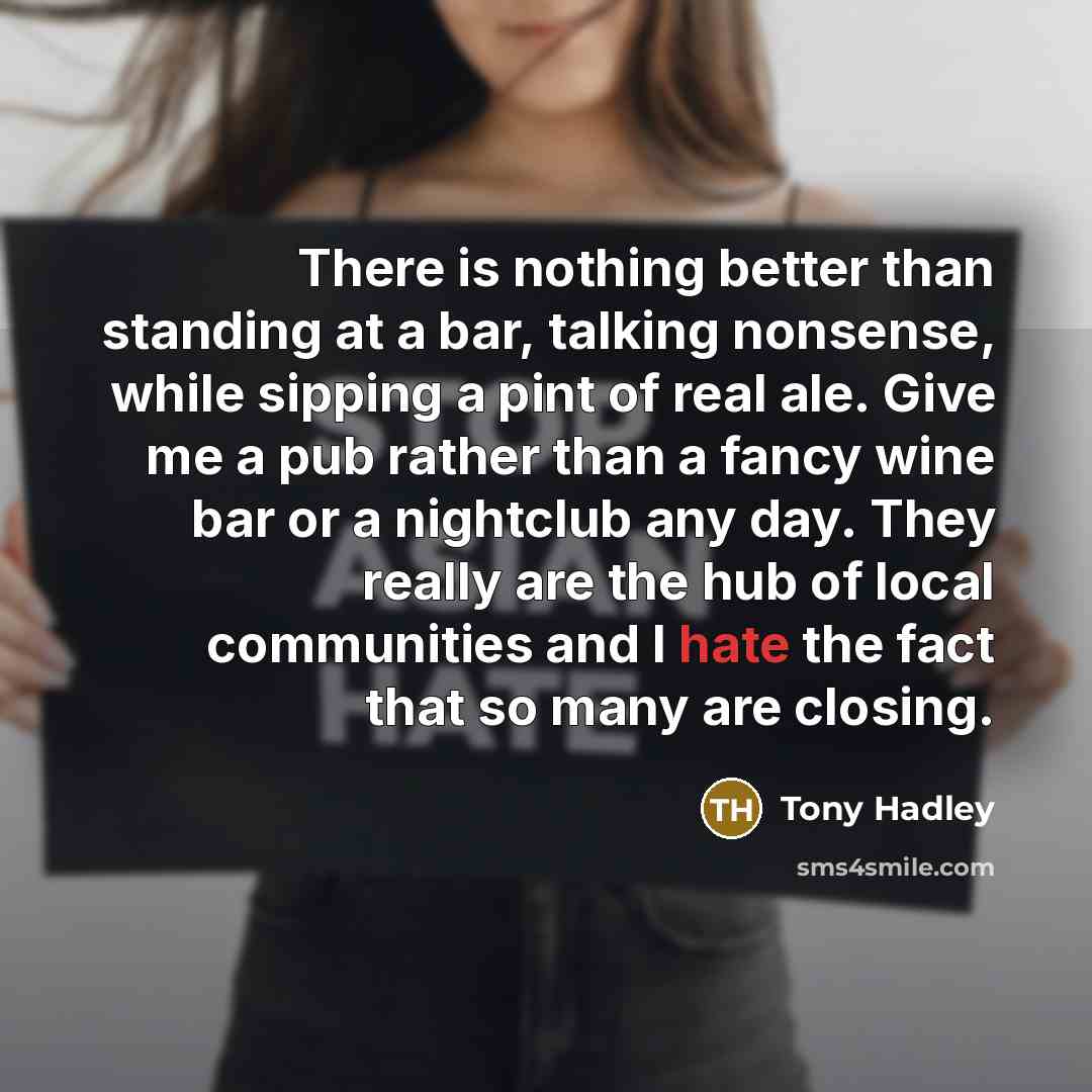 “There is nothing better than standing at a bar, talking nonsense, while sipping a pint of real ale. Give me a pub rather than a fancy wine bar or a nightclub any day. They really are the hub of local communities and I hate the fact that so many are closing.” quote by Tony Hadley