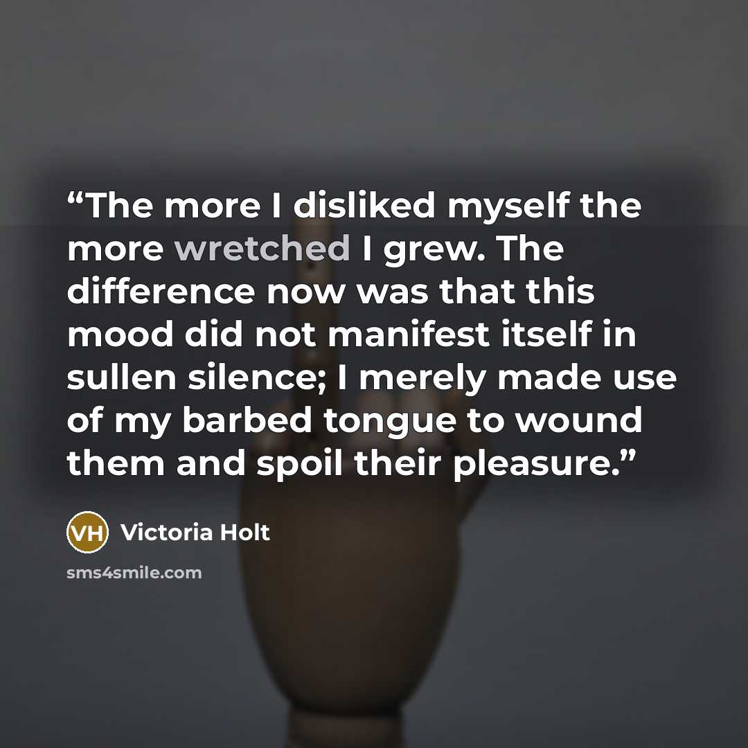 “The more I disliked myself the more wretched I grew. The difference now was that this mood did not manifest itself in sullen silence; I merely made use of my barbed tongue to wound them and spoil their pleasure.” quote by Victoria Holt