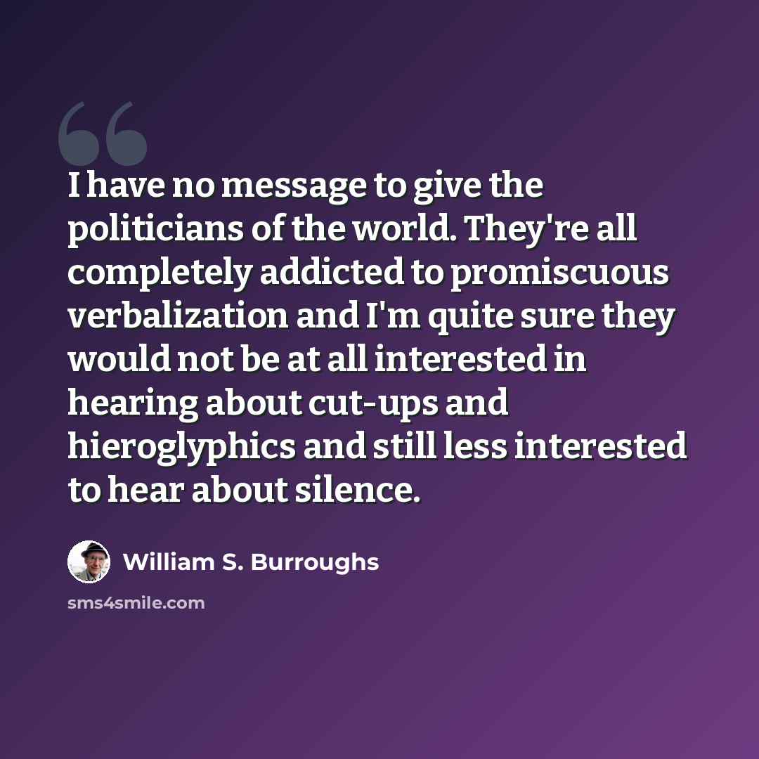 “I have no message to give the politicians of the world. They're all completely addicted to promiscuous verbalization and I'm quite sure they would not be at all interested in hearing about cut-ups and hieroglyphics and still less interested to hear about silence.” quote by William S. Burroughs