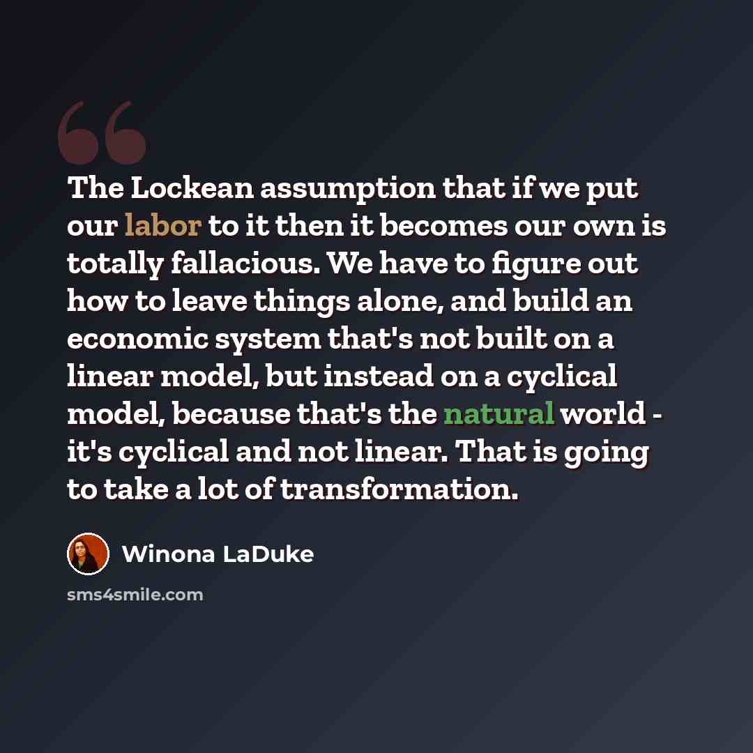 “The Lockean assumption that if we put our labor to it then it becomes our own is totally fallacious. We have to figure out how to leave things alone, and build an economic system that's not built on a linear model, but instead on a cyclical model, because that's the natural world - it's cyclical…” quote by Winona LaDuke
