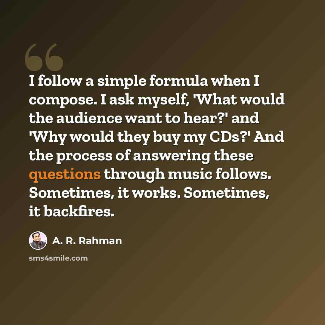 “I follow a simple formula when I compose. I ask myself, 'What would the audience want to hear?' and 'Why would they buy my CDs?' And the process of answering these questions through music follows. Sometimes, it works. Sometimes, it backfires.” quote by A. R. Rahman