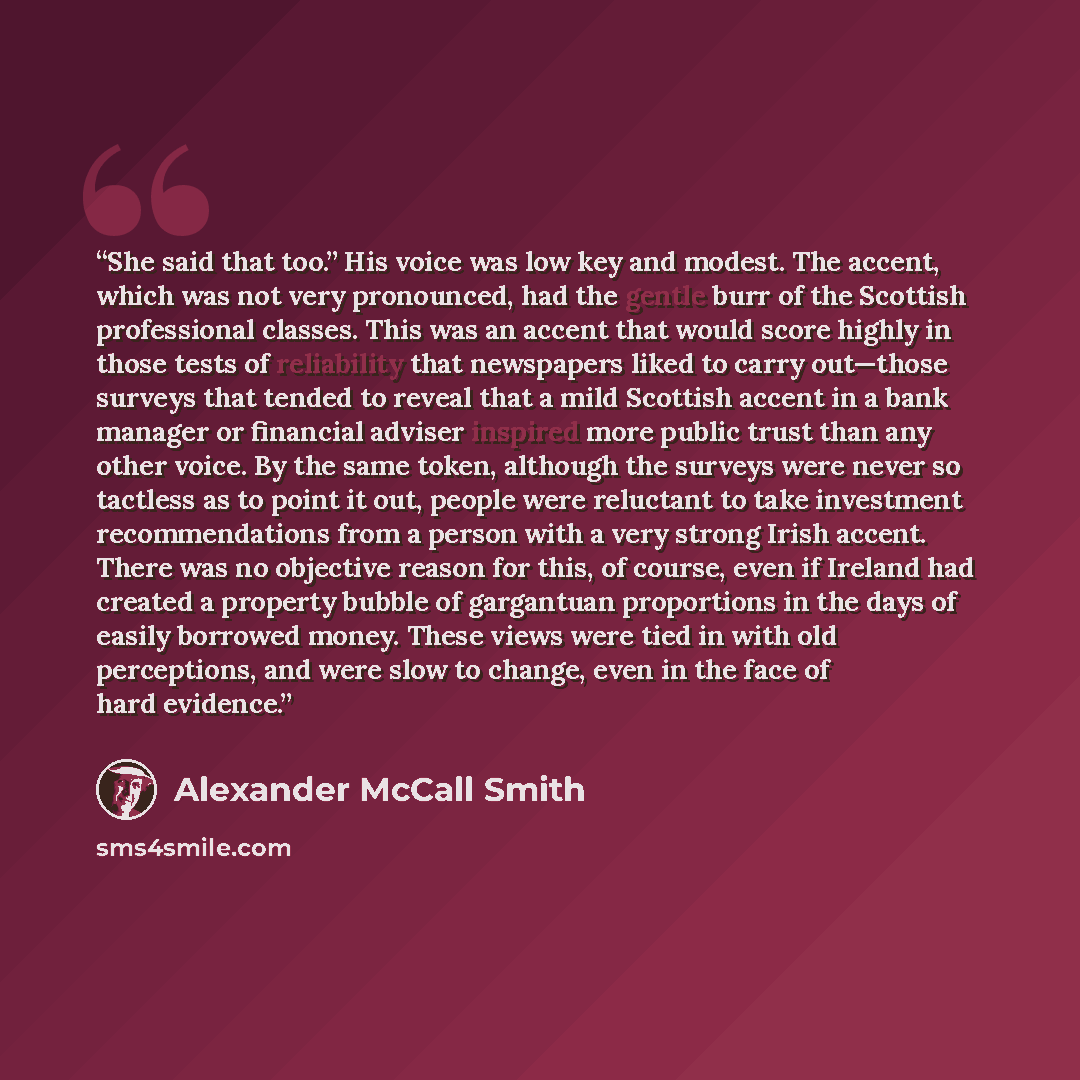 “She said that too.” His voice was low key and modest. The accent, which was not very pronounced, had the gentle burr of the Scottish professional classes. This was an accent that would score highly in those tests of reliability that newspapers liked to carry out—those surveys that tended to reveal…” quote by Alexander McCall Smith