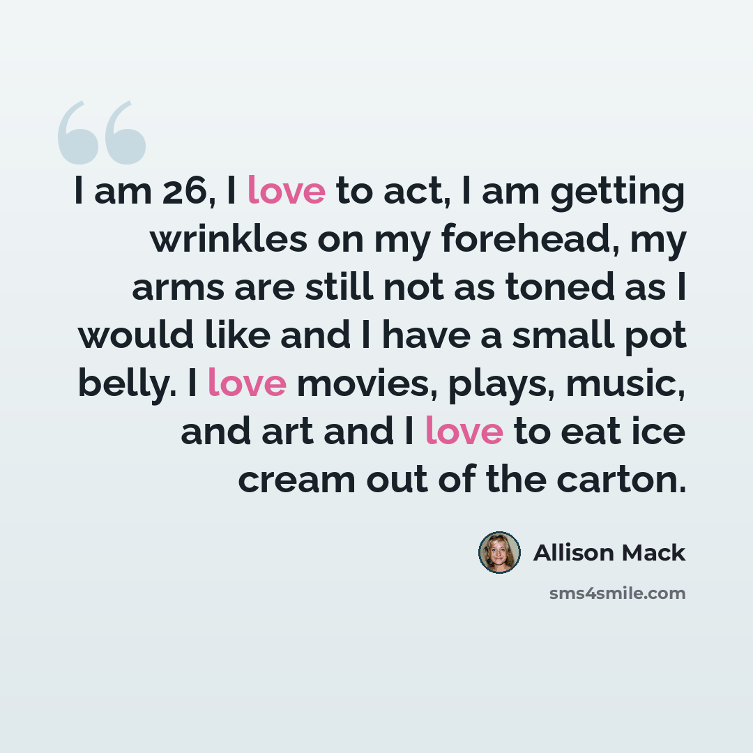 “I am 26, I love to act, I am getting wrinkles on my forehead, my arms are still not as toned as I would like and I have a small pot belly. I love movies, plays, music, and art and I love to eat ice cream out of the carton.” quote by Allison Mack