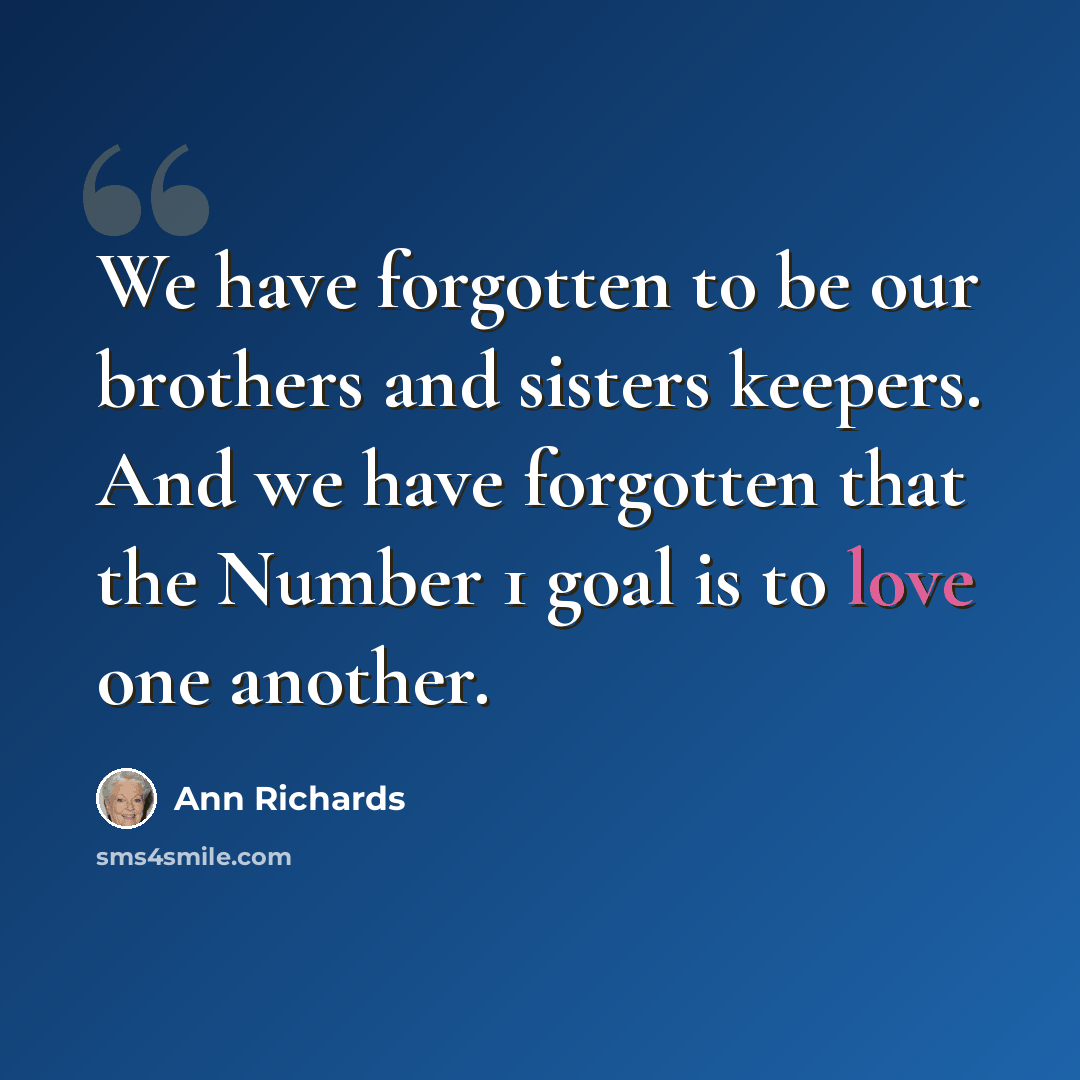 “We have forgotten to be our brothers and sisters keepers. And we have forgotten that the Number 1 goal is to love one another.” quote by Ann Richards