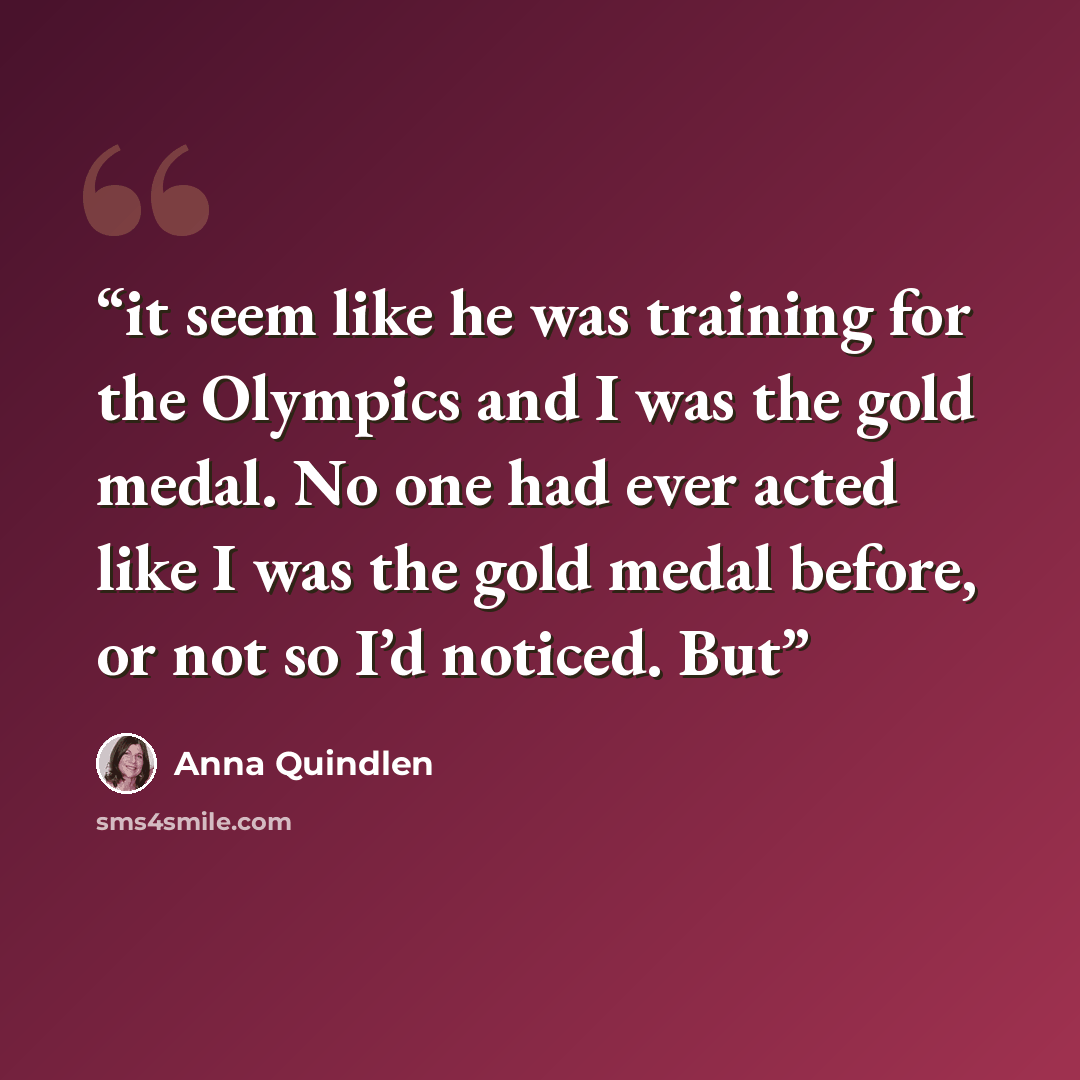 “it seem like he was training for the Olympics and I was the gold medal. No one had ever acted like I was the gold medal before, or not so I’d noticed. But” quote by Anna Quindlen