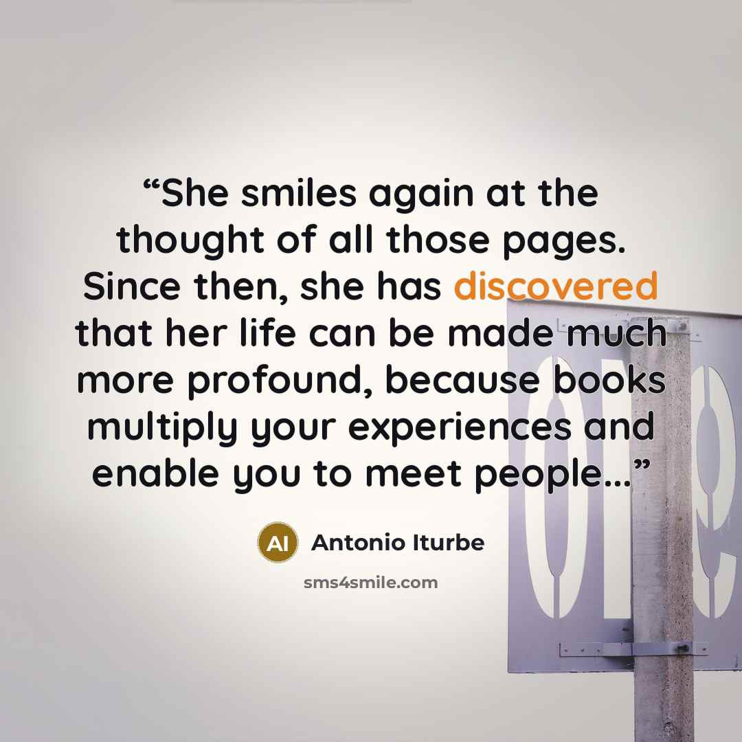 “She smiles again at the thought of all those pages. Since then, she has discovered that her life can be made much more profound, because books multiply your experiences and enable you to meet people...” quote by Antonio Iturbe