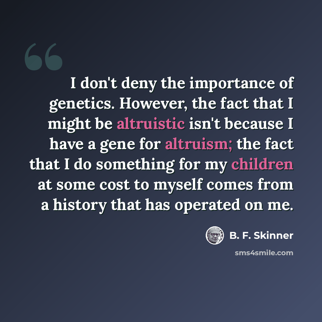 “I don't deny the importance of genetics. However, the fact that I might be altruistic isn't because I have a gene for altruism; the fact that I do something for my children at some cost to myself comes from a history that has operated on me.” quote by B. F. Skinner