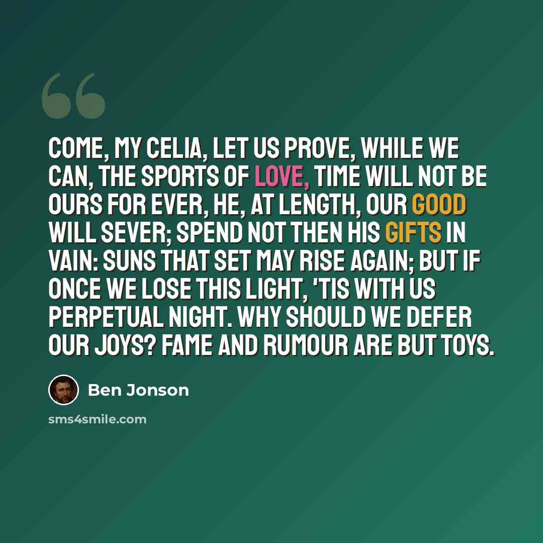 “Come, my Celia, let us prove, While we can, the sports of love, Time will not be ours for ever, He, at length, our good will sever; Spend not then his gifts in vain: Suns that set may rise again; But if once we lose this light, 'Tis with us perpetual night. Why should we defer our joys? Fame and…” quote by Ben Jonson