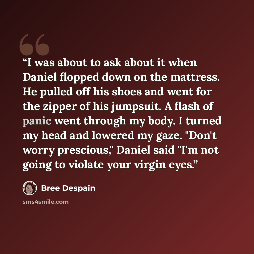 “I was about to ask about it when Daniel flopped down on the mattress. He pulled off his shoes and went for the zipper of his jumpsuit. A flash of panic went through my body. I turned my head and lowered my gaze. "Don't worry prescious," Daniel said "I'm not going to violate your virgin eyes.” quote by Bree Despain