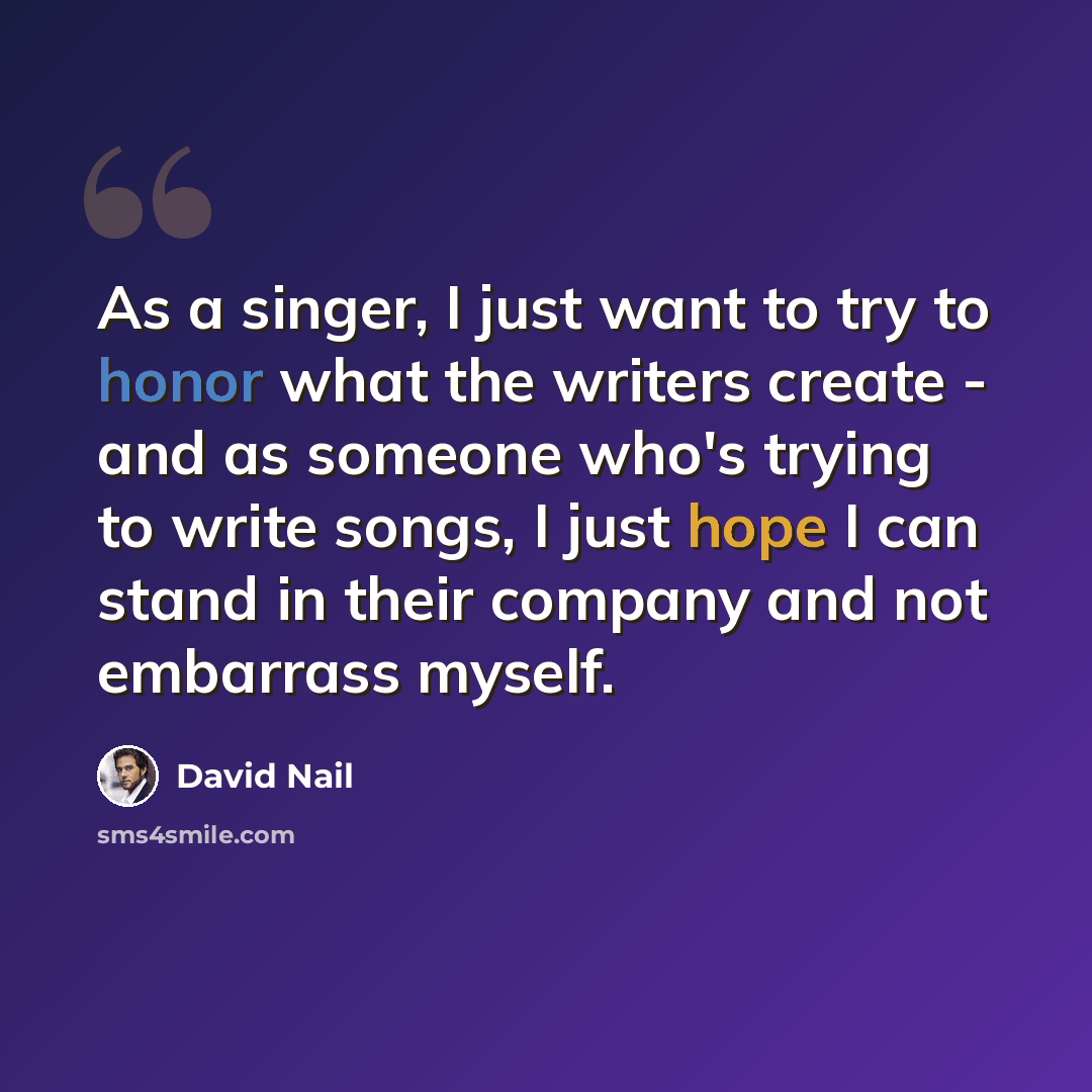 “As a singer, I just want to try to honor what the writers create - and as someone who's trying to write songs, I just hope I can stand in their company and not embarrass myself.” quote by David Nail