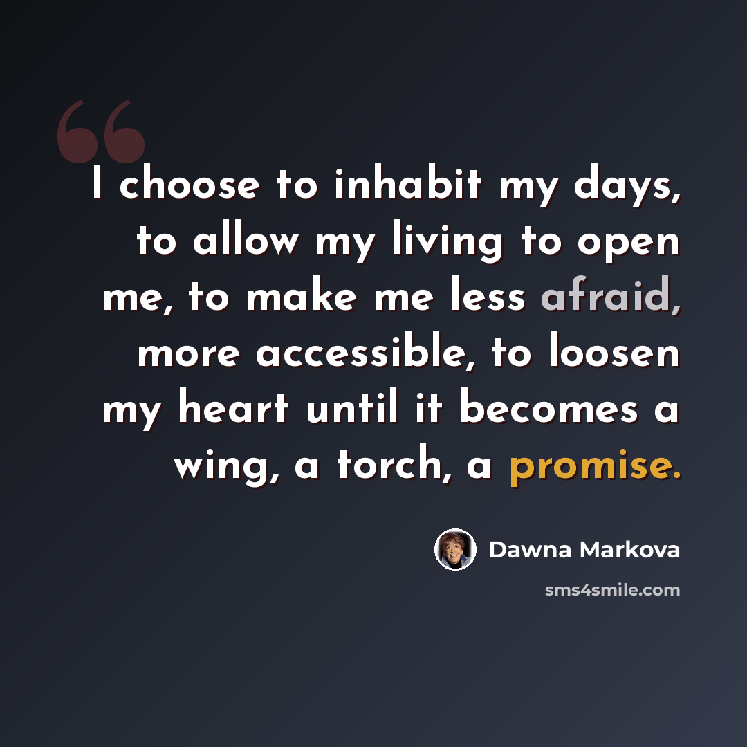 “I choose to inhabit my days, to allow my living to open me, to make me less afraid, more accessible, to loosen my heart until it becomes a wing, a torch, a promise.” quote by Dawna Markova