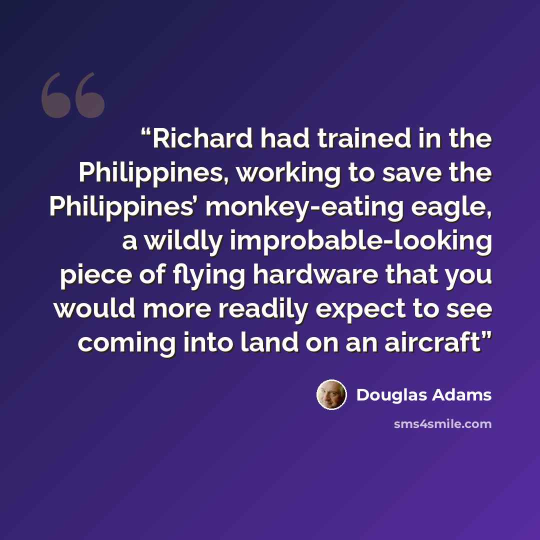 “Richard had trained in the Philippines, working to save the Philippines’ monkey-eating eagle, a wildly improbable-looking piece of flying hardware that you would more readily expect to see coming into land on an aircraft” quote by Douglas Adams
