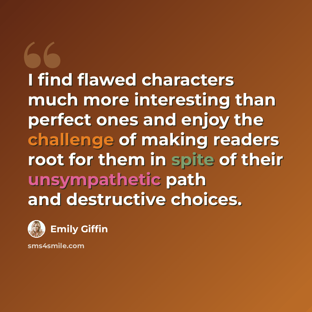 “I find flawed characters much more interesting than perfect ones and enjoy the challenge of making readers root for them in spite of their unsympathetic path and destructive choices.” quote by Emily Giffin
