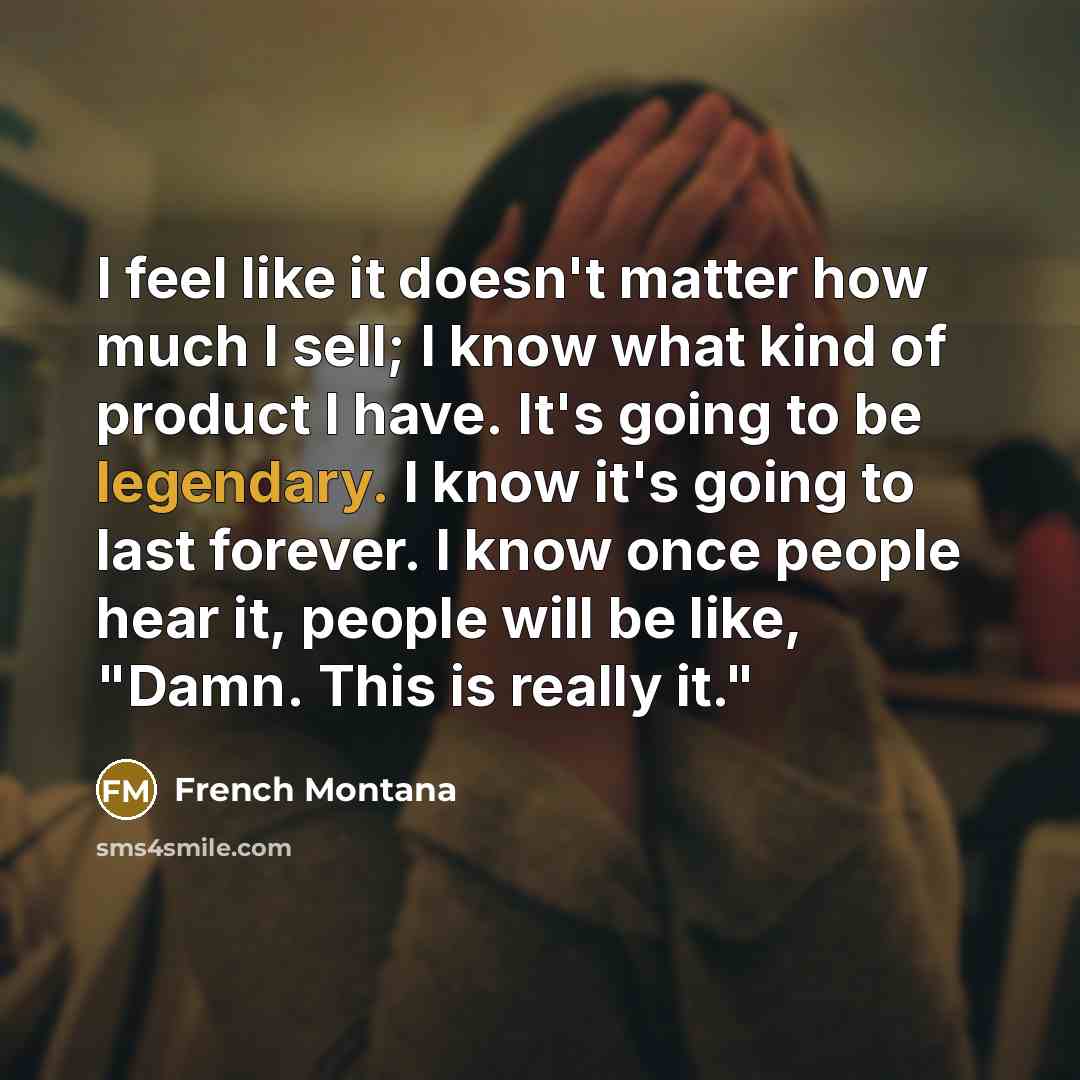 “I feel like it doesn't matter how much I sell; I know what kind of product I have. It's going to be legendary. I know it's going to last forever. I know once people hear it, people will be like, "Damn. This is really it."” quote by French Montana